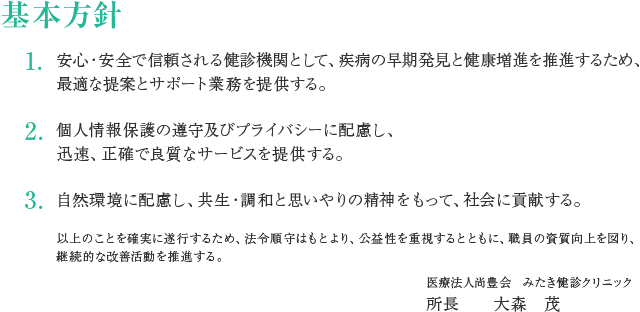 基本方針
1.安心・安全で信頼される健診機関として、疾病の早期発見と健康増進を推進するため、最適な提案とサポート業務を提供する。
2.個人情報保護の遵守及びプライバシーに配慮し、迅速、正確で良質なサービスを提供する。
3.自然環境に配慮し、共生・調和と思いやりの精神をもって、社会に貢献する。
以上のことを確実に遂行するため、法令順守はもとより、公益性を重視するとともに、職員の資質向上を図り、継続的な改善活動を推進する。
医療法人尚豊会 みたき健診クリニック 所長 大森茂